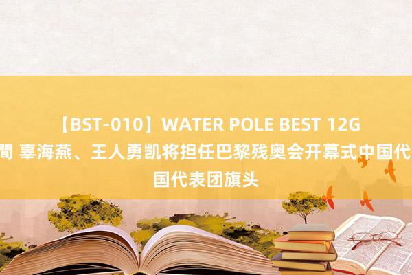 【BST-010】WATER POLE BEST 12GALs 8時間 辜海燕、王人勇凯将担任巴黎残奥会开幕式中国代表团旗头