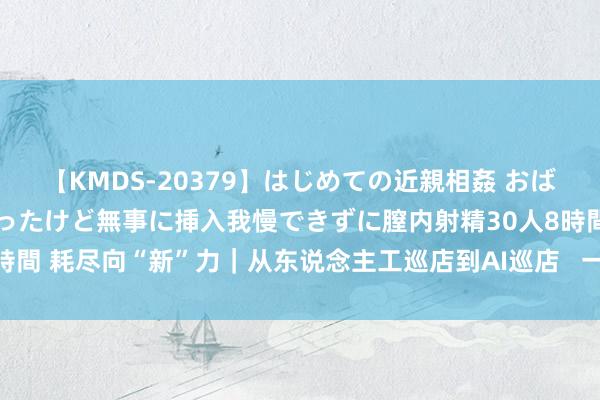 【KMDS-20379】はじめての近親相姦 おばさんの誘いに最初は戸惑ったけど無事に挿入我慢できずに膣内射精30人8時間 耗尽向“新”力｜从东说念主工巡店到AI巡店   一家餐厅背后的AI变革