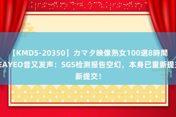 【KMDS-20350】カマタ映像熟女100選8時間 SEAYEO昔又发声：SGS检测报告空幻，本身已重新提交！