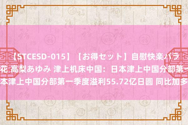 【STCESD-015】【お得セット】自慰快楽パラノイド 大場ゆい 本庄優花 高梨あゆみ 津上机床中国：日本津上中国分部第一季度溢利55.72亿日圆 同比加多72.8%