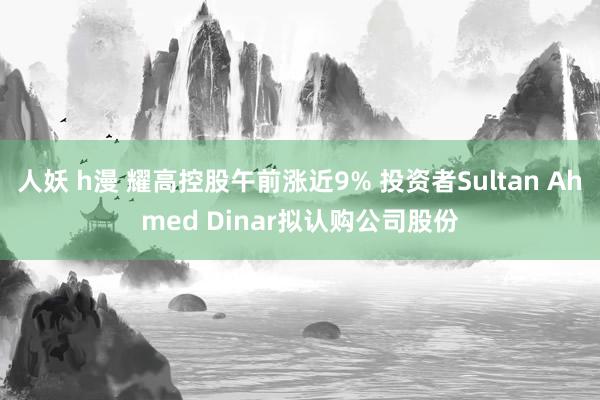 人妖 h漫 耀高控股午前涨近9% 投资者Sultan Ahmed Dinar拟认购公司股份