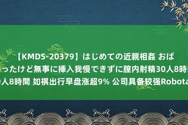 【KMDS-20379】はじめての近親相姦 おばさんの誘いに最初は戸惑ったけど無事に挿入我慢できずに膣内射精30人8時間 如祺出行早盘涨超9% 公司具备较强Robotaxi交易落地后劲