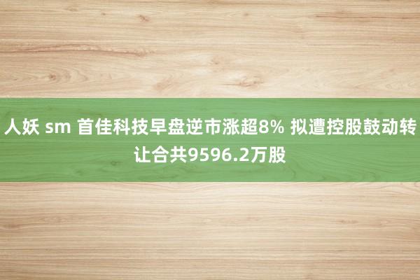 人妖 sm 首佳科技早盘逆市涨超8% 拟遭控股鼓动转让合共9596.2万股