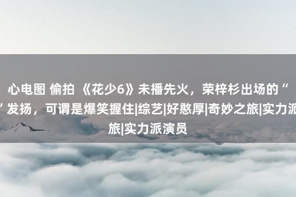 心电图 偷拍 《花少6》未播先火，荣梓杉出场的“社恐”发扬，可谓是爆笑握住|综艺|好憨厚|奇妙之旅|实力派演员