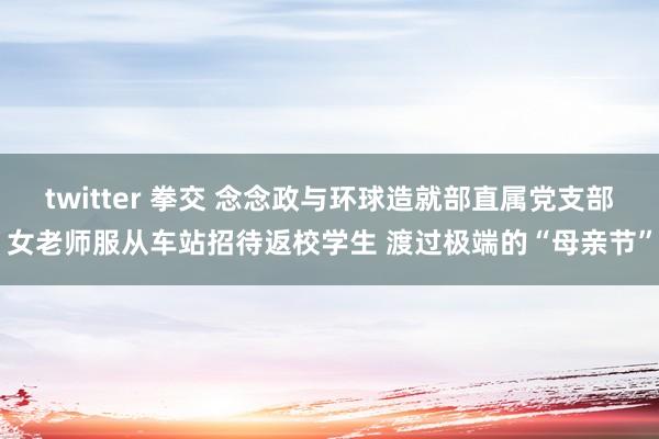 twitter 拳交 念念政与环球造就部直属党支部女老师服从车站招待返校学生 渡过极端的“母亲节”