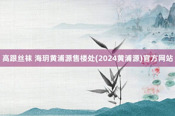 高跟丝袜 海玥黄浦源售楼处(2024黄浦源)官方网站