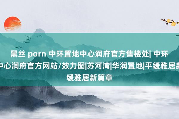 黑丝 porn 中环置地中心润府官方售楼处| 中环置地中心润府官方网站/效力图|苏河湾|华润置地|平缓雅居新篇章