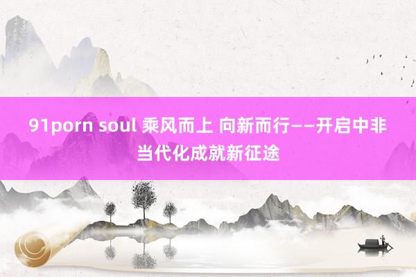 91porn soul 乘风而上 向新而行——开启中非当代化成就新征途