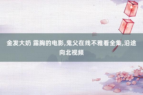 金发大奶 露胸的电影，鬼父在线不雅看全集，沿途向北视频