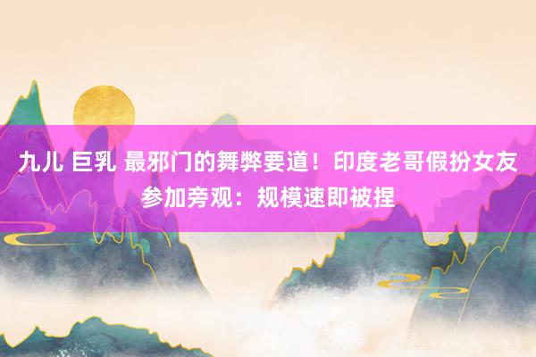 九儿 巨乳 最邪门的舞弊要道！印度老哥假扮女友参加旁观：规模速即被捏