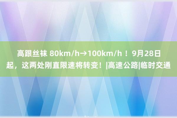 高跟丝袜 80km/h→100km/h ！9月28日起，这两处刚直限速将转变！|高速公路|临时交通