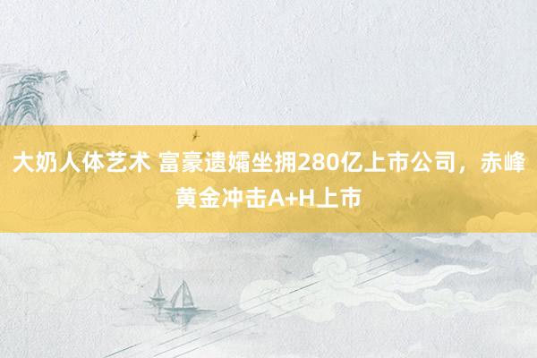 大奶人体艺术 富豪遗孀坐拥280亿上市公司，赤峰黄金冲击A+H上市