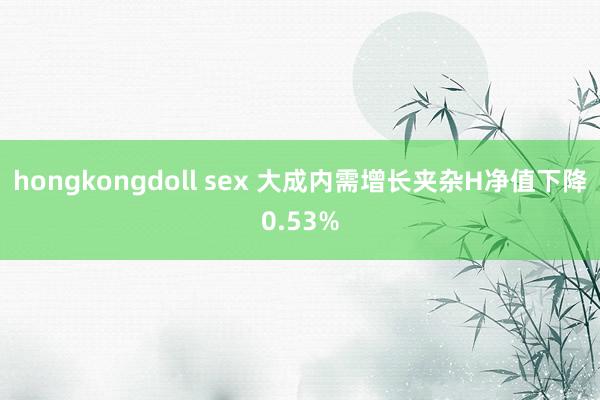 hongkongdoll sex 大成内需增长夹杂H净值下降0.53%