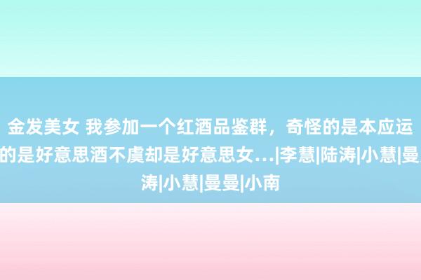 金发美女 我参加一个红酒品鉴群，奇怪的是本应运筹帷幄的是好意思酒不虞却是好意思女…|李慧|陆涛|小慧|曼曼|小南