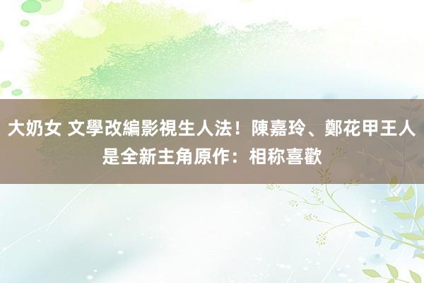 大奶女 文學改編影視生人法！陳嘉玲、鄭花甲王人是全新主角　原作：相称喜歡