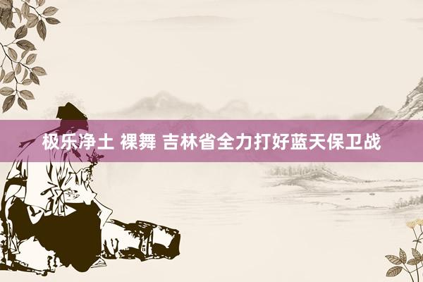 极乐净土 裸舞 吉林省全力打好蓝天保卫战