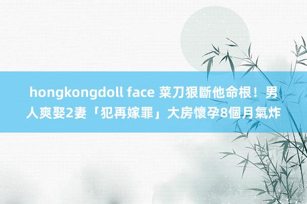 hongkongdoll face 菜刀狠斷他命根！男人爽娶2妻「犯再嫁罪」　大房懷孕8個月氣炸